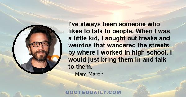 I've always been someone who likes to talk to people. When I was a little kid, I sought out freaks and weirdos that wandered the streets by where I worked in high school. I would just bring them in and talk to them.