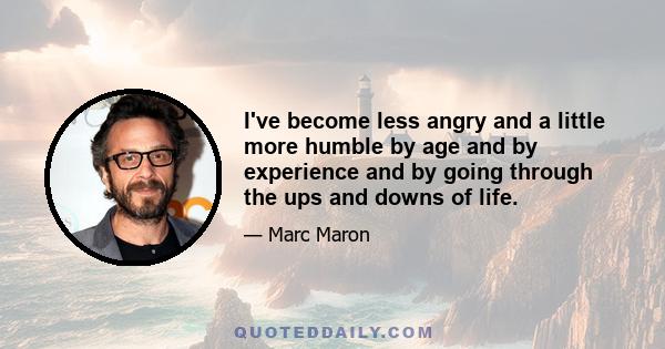 I've become less angry and a little more humble by age and by experience and by going through the ups and downs of life.