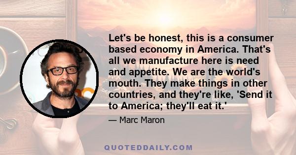 Let's be honest, this is a consumer based economy in America. That's all we manufacture here is need and appetite. We are the world's mouth. They make things in other countries, and they're like, 'Send it to America;