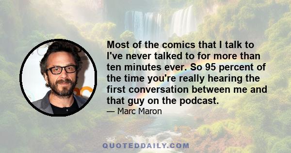 Most of the comics that I talk to I've never talked to for more than ten minutes ever. So 95 percent of the time you're really hearing the first conversation between me and that guy on the podcast.