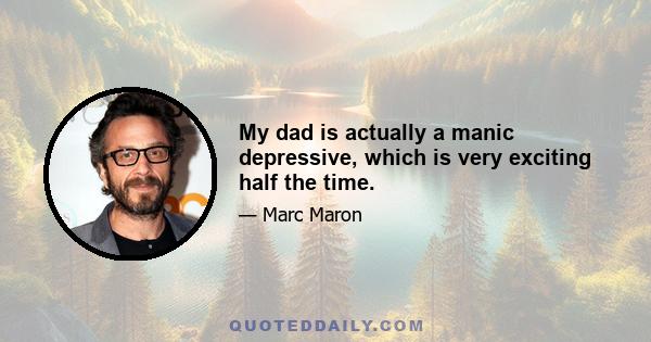 My dad is actually a manic depressive, which is very exciting half the time.