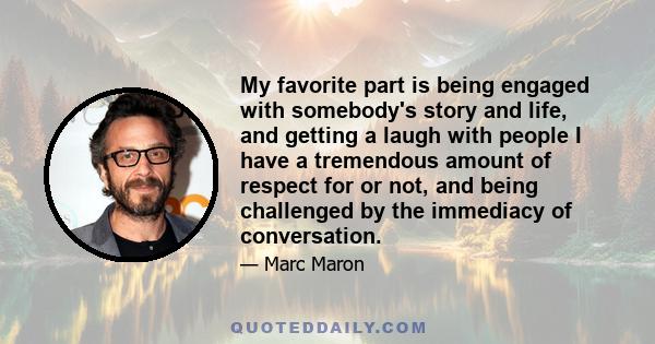 My favorite part is being engaged with somebody's story and life, and getting a laugh with people I have a tremendous amount of respect for or not, and being challenged by the immediacy of conversation.