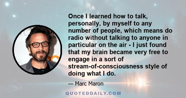 Once I learned how to talk, personally, by myself to any number of people, which means do radio without talking to anyone in particular on the air - I just found that my brain became very free to engage in a sort of