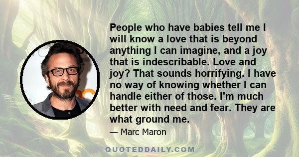 People who have babies tell me I will know a love that is beyond anything I can imagine, and a joy that is indescribable. Love and joy? That sounds horrifying. I have no way of knowing whether I can handle either of