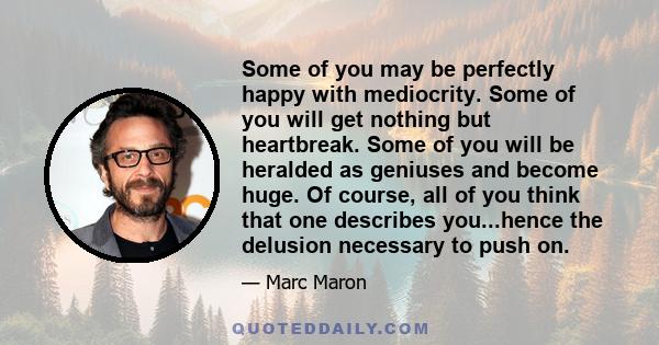 Some of you may be perfectly happy with mediocrity. Some of you will get nothing but heartbreak. Some of you will be heralded as geniuses and become huge. Of course, all of you think that one describes you...hence the