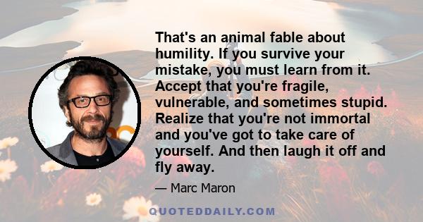 That's an animal fable about humility. If you survive your mistake, you must learn from it. Accept that you're fragile, vulnerable, and sometimes stupid. Realize that you're not immortal and you've got to take care of