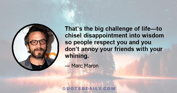 That’s the big challenge of life—to chisel disappointment into wisdom so people respect you and you don’t annoy your friends with your whining.