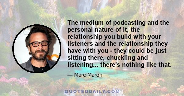 The medium of podcasting and the personal nature of it, the relationship you build with your listeners and the relationship they have with you - they could be just sitting there, chuckling and listening... there's