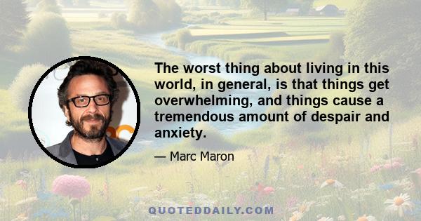 The worst thing about living in this world, in general, is that things get overwhelming, and things cause a tremendous amount of despair and anxiety.