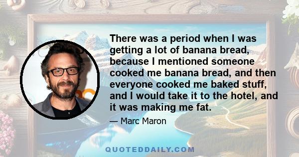 There was a period when I was getting a lot of banana bread, because I mentioned someone cooked me banana bread, and then everyone cooked me baked stuff, and I would take it to the hotel, and it was making me fat.