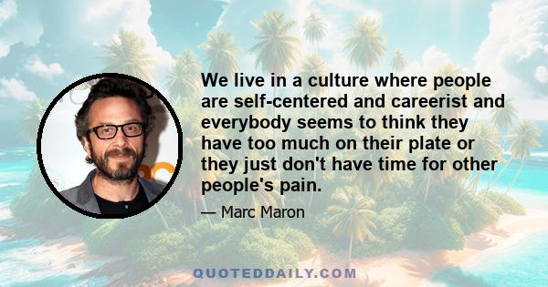 We live in a culture where people are self-centered and careerist and everybody seems to think they have too much on their plate or they just don't have time for other people's pain.