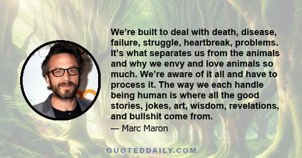 We’re built to deal with death, disease, failure, struggle, heartbreak, problems. It’s what separates us from the animals and why we envy and love animals so much. We’re aware of it all and have to process it. The way