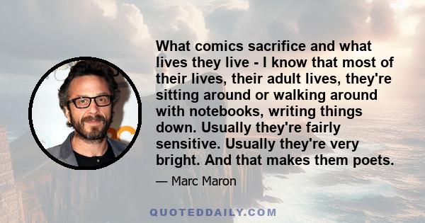 What comics sacrifice and what lives they live - I know that most of their lives, their adult lives, they're sitting around or walking around with notebooks, writing things down. Usually they're fairly sensitive.