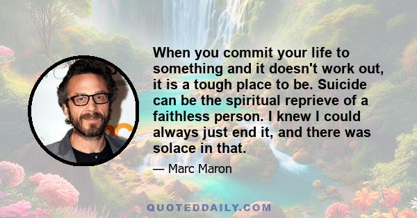 When you commit your life to something and it doesn't work out, it is a tough place to be. Suicide can be the spiritual reprieve of a faithless person. I knew I could always just end it, and there was solace in that.