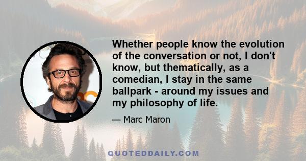 Whether people know the evolution of the conversation or not, I don't know, but thematically, as a comedian, I stay in the same ballpark - around my issues and my philosophy of life.