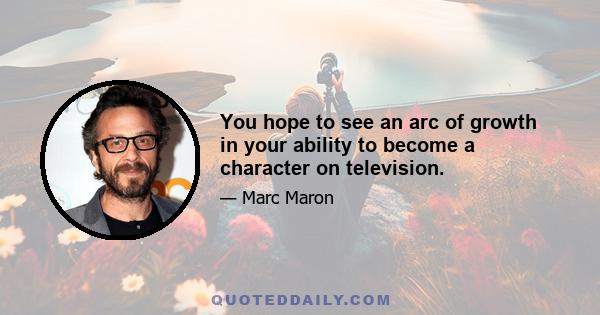 You hope to see an arc of growth in your ability to become a character on television.