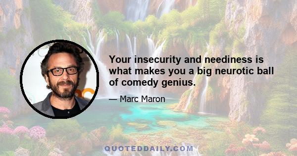 Your insecurity and neediness is what makes you a big neurotic ball of comedy genius.