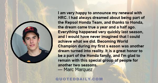 I am very happy to announce my renewal with HRC. I had always dreamed about being part of the Repsol Honda Team, and thanks to Honda, the dream came true a year and a half ago. Everything happened very quickly last