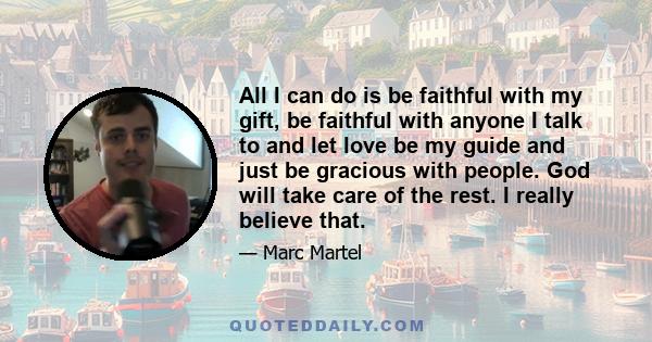 All I can do is be faithful with my gift, be faithful with anyone I talk to and let love be my guide and just be gracious with people. God will take care of the rest. I really believe that.