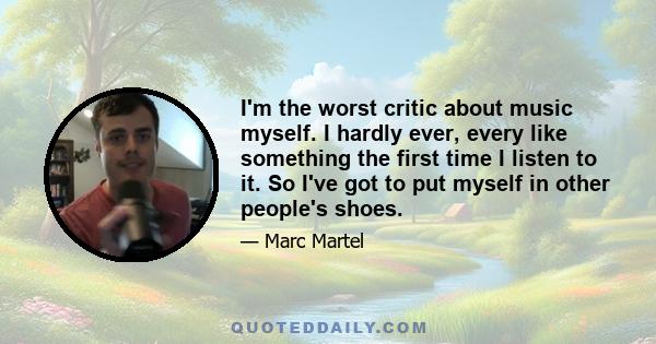 I'm the worst critic about music myself. I hardly ever, every like something the first time I listen to it. So I've got to put myself in other people's shoes.