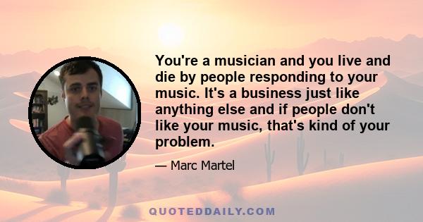 You're a musician and you live and die by people responding to your music. It's a business just like anything else and if people don't like your music, that's kind of your problem.