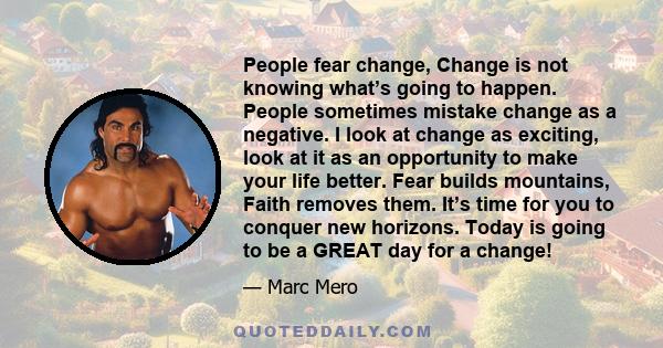 People fear change, Change is not knowing what’s going to happen. People sometimes mistake change as a negative. I look at change as exciting, look at it as an opportunity to make your life better. Fear builds