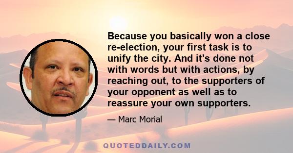 Because you basically won a close re-election, your first task is to unify the city. And it's done not with words but with actions, by reaching out, to the supporters of your opponent as well as to reassure your own