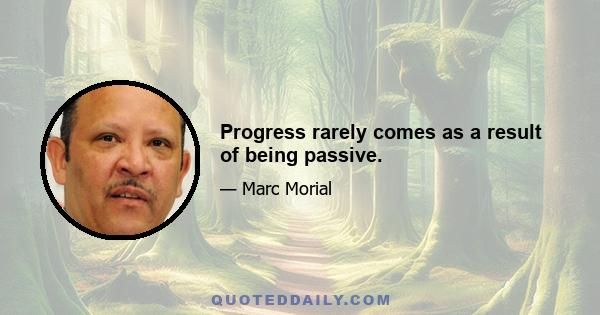 Progress rarely comes as a result of being passive.