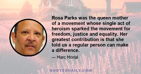 Rosa Parks was the queen mother of a movement whose single act of heroism sparked the movement for freedom, justice and equality. Her greatest contribution is that she told us a regular person can make a difference.