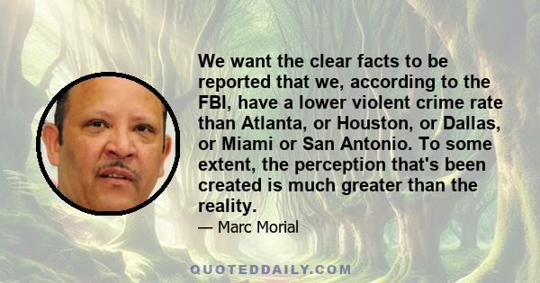 We want the clear facts to be reported that we, according to the FBI, have a lower violent crime rate than Atlanta, or Houston, or Dallas, or Miami or San Antonio. To some extent, the perception that's been created is