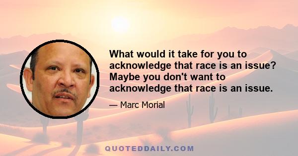 What would it take for you to acknowledge that race is an issue? Maybe you don't want to acknowledge that race is an issue.