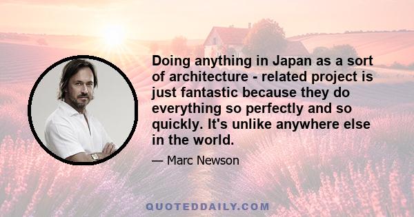 Doing anything in Japan as a sort of architecture - related project is just fantastic because they do everything so perfectly and so quickly. It's unlike anywhere else in the world.