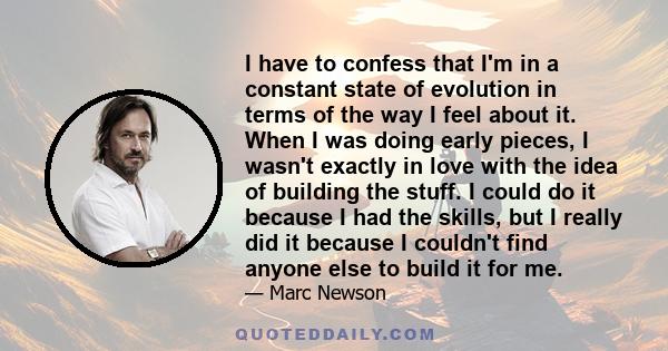 I have to confess that I'm in a constant state of evolution in terms of the way I feel about it. When I was doing early pieces, I wasn't exactly in love with the idea of building the stuff. I could do it because I had