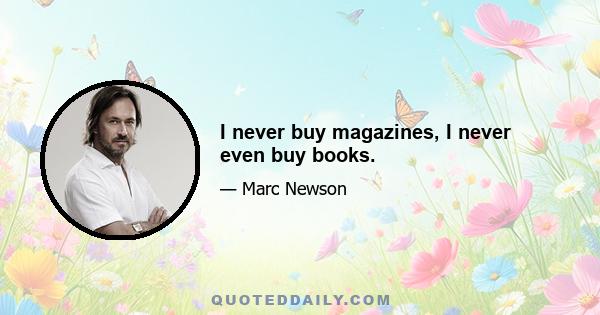 I never buy magazines, I never even buy books.