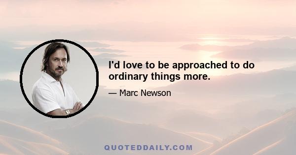 I'd love to be approached to do ordinary things more.