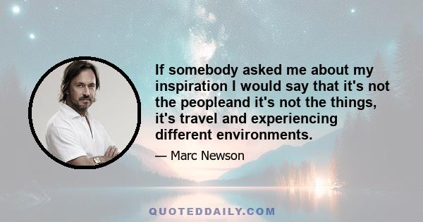 If somebody asked me about my inspiration I would say that it's not the peopleand it's not the things, it's travel and experiencing different environments.