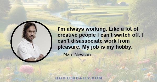 I'm always working. Like a lot of creative people I can't switch off. I can't disassociate work from pleasure. My job is my hobby.