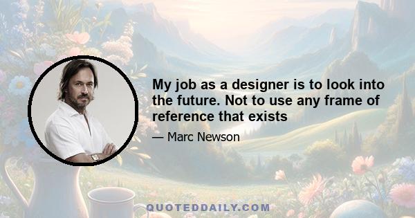 My job as a designer is to look into the future. Not to use any frame of reference that exists