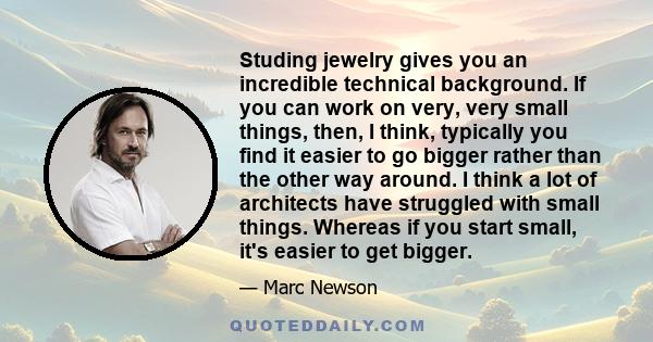 Studing jewelry gives you an incredible technical background. If you can work on very, very small things, then, I think, typically you find it easier to go bigger rather than the other way around. I think a lot of