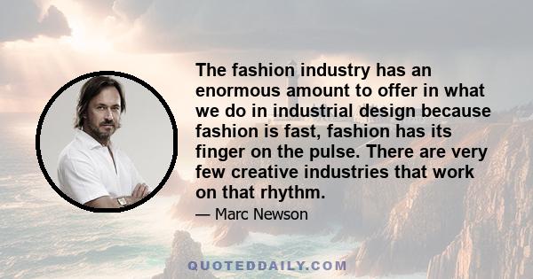 The fashion industry has an enormous amount to offer in what we do in industrial design because fashion is fast, fashion has its finger on the pulse. There are very few creative industries that work on that rhythm.