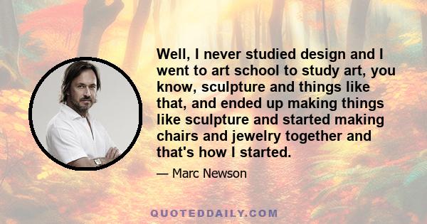 Well, I never studied design and I went to art school to study art, you know, sculpture and things like that, and ended up making things like sculpture and started making chairs and jewelry together and that's how I