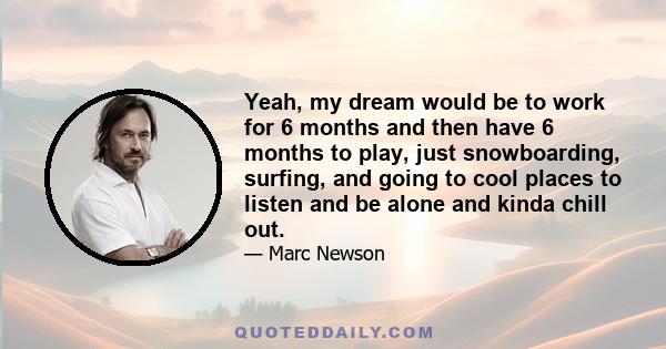 Yeah, my dream would be to work for 6 months and then have 6 months to play, just snowboarding, surfing, and going to cool places to listen and be alone and kinda chill out.