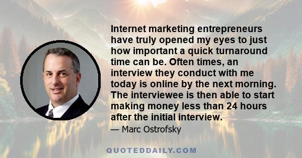 Internet marketing entrepreneurs have truly opened my eyes to just how important a quick turnaround time can be. Often times, an interview they conduct with me today is online by the next morning. The interviewee is