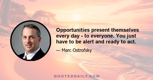 Opportunities present themselves every day - to everyone. You just have to be alert and ready to act.