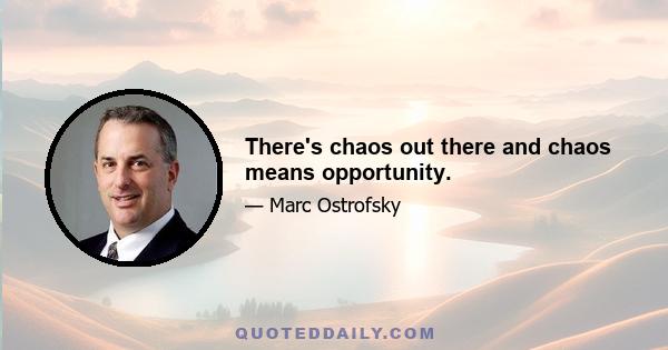 There's chaos out there and chaos means opportunity.