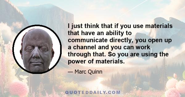 I just think that if you use materials that have an ability to communicate directly, you open up a channel and you can work through that. So you are using the power of materials.