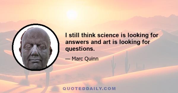 I still think science is looking for answers and art is looking for questions.