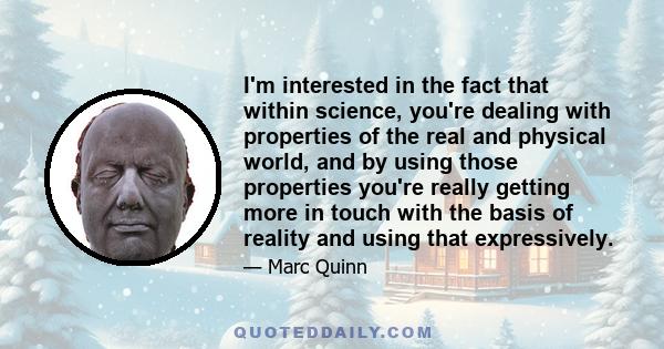 I'm interested in the fact that within science, you're dealing with properties of the real and physical world, and by using those properties you're really getting more in touch with the basis of reality and using that