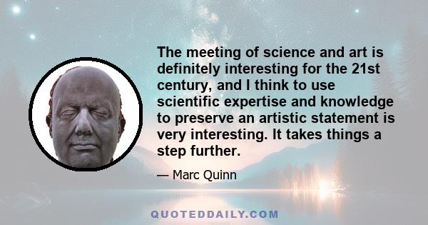 The meeting of science and art is definitely interesting for the 21st century, and I think to use scientific expertise and knowledge to preserve an artistic statement is very interesting. It takes things a step further.