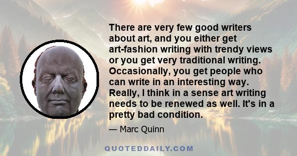 There are very few good writers about art, and you either get art-fashion writing with trendy views or you get very traditional writing. Occasionally, you get people who can write in an interesting way. Really, I think